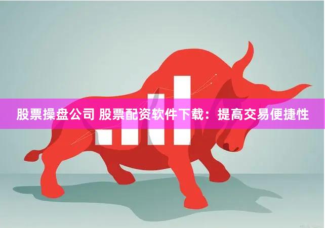 股票操盘公司 股票配资软件下载:提高交易便捷性