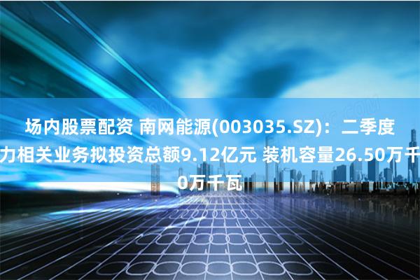场内股票配资 南网能源(003035.SZ)：二季度电力相关业务拟投资总额9.12亿元 装机容量26.50万千瓦