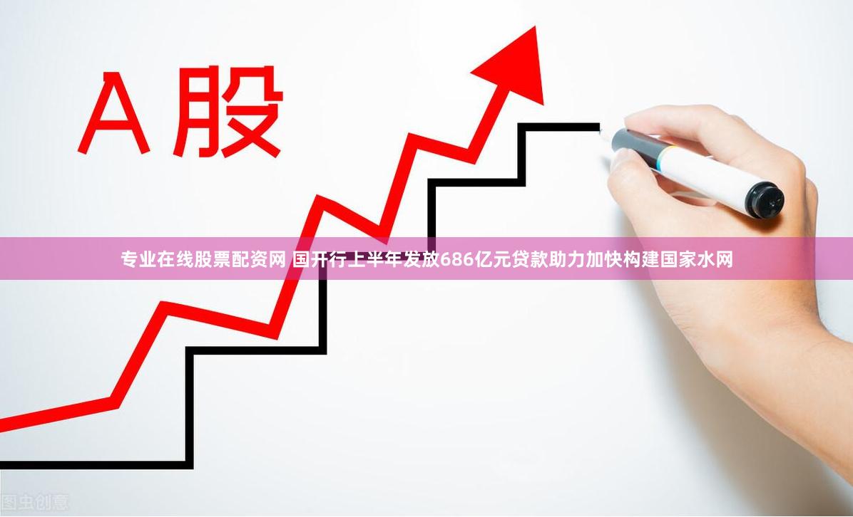 专业在线股票配资网 国开行上半年发放686亿元贷款助力加快构建国家水网