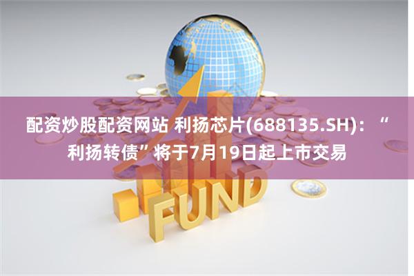 配资炒股配资网站 利扬芯片(688135.SH)：“利扬转债”将于7月19日起上市交易