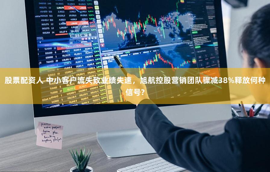 股票配资人 中小客户流失致业绩失速,旭航控股营销团队骤减38%释放何种信号?