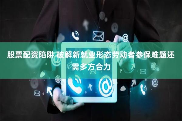 股票配资陷阱 破解新就业形态劳动者参保难题还需多方合力