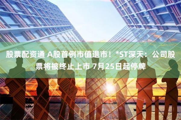 股票配资通 A股首例市值退市!*ST深天:公司股票将被终止上市 7月25日起停牌