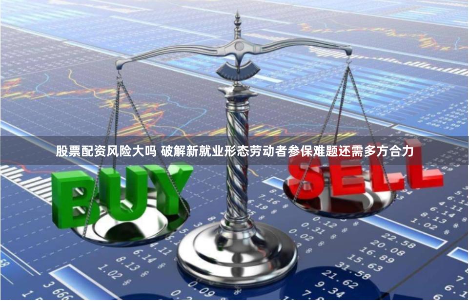 股票配资风险大吗 破解新就业形态劳动者参保难题还需多方合力