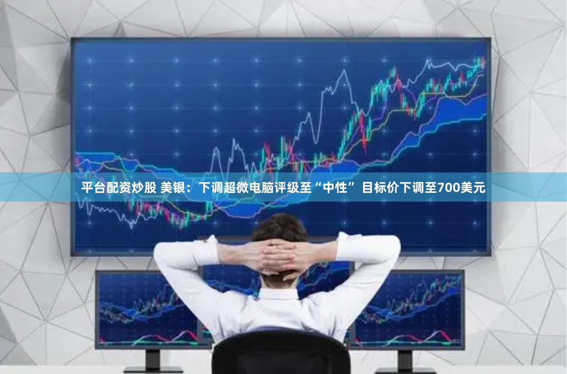 平台配资炒股 美银:下调超微电脑评级至“中性” 目标价下调至700美元