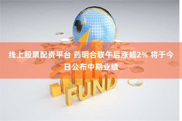 线上股票配资平台 药明合联午后涨超2% 将于今日公布中期业绩