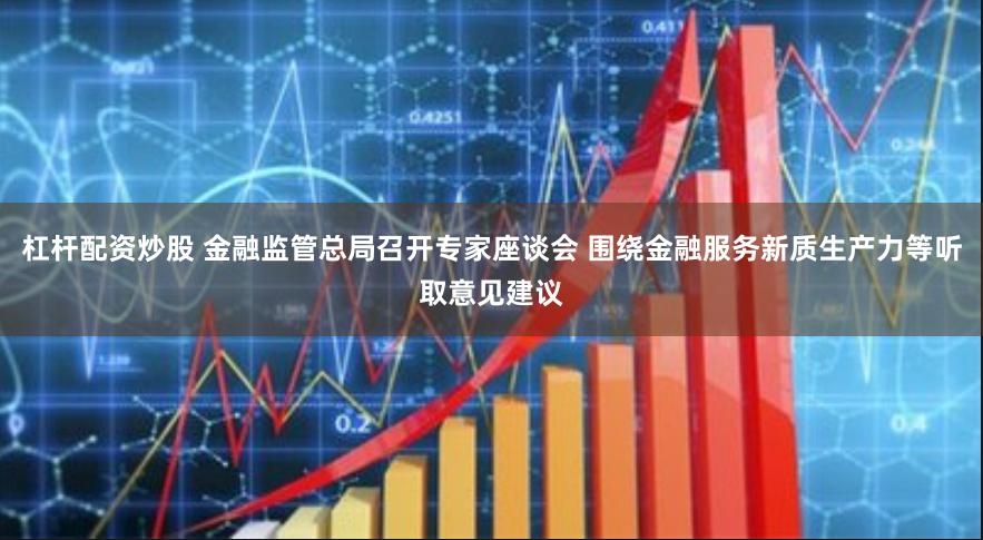 杠杆配资炒股 金融监管总局召开专家座谈会 围绕金融服务新质生产力等听取意见建议
