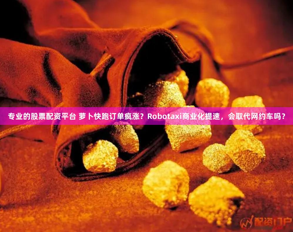 专业的股票配资平台 萝卜快跑订单疯涨?Robotaxi商业化提速,会取代网约车吗?