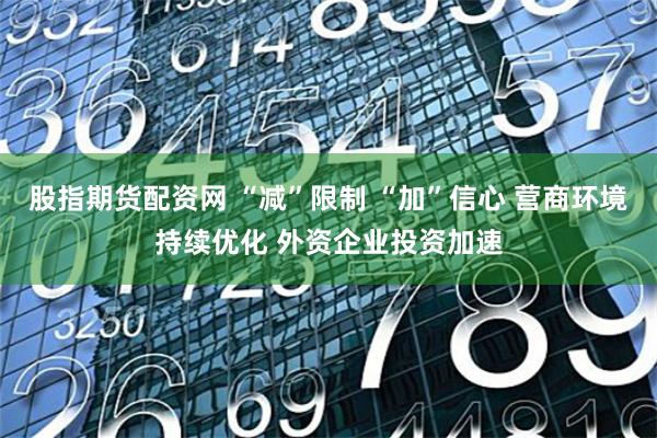 股指期货配资网 “减”限制 “加”信心 营商环境持续优化 外资企业投资加速