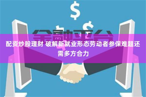 配资炒股理财 破解新就业形态劳动者参保难题还需多方合力