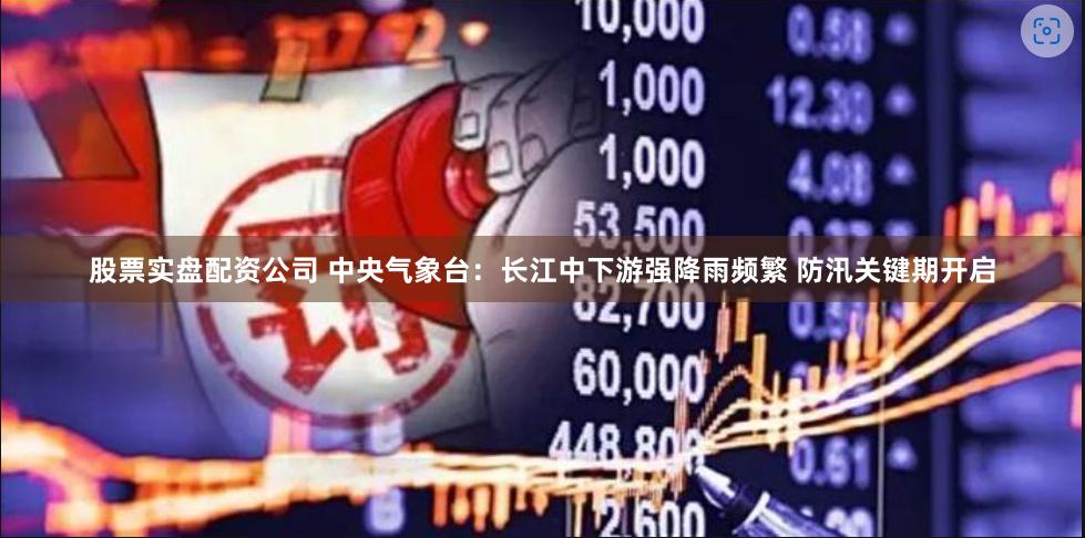 股票实盘配资公司 中央气象台:长江中下游强降雨频繁 防汛关键期开启