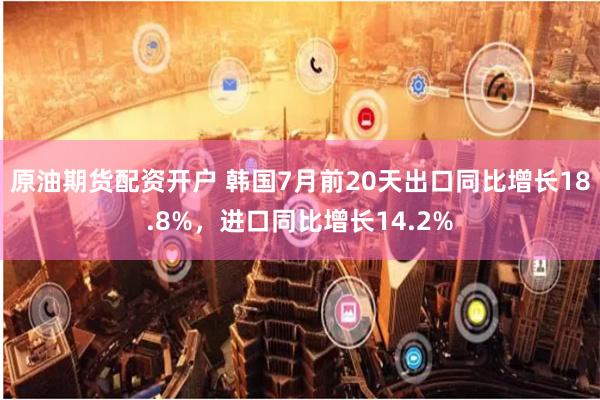 原油期货配资开户 韩国7月前20天出口同比增长18.8%，进口同比增长14.2%