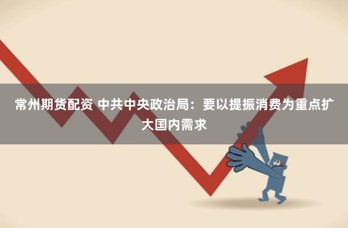 常州期货配资 中共中央政治局：要以提振消费为重点扩大国内需求