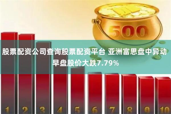 股票配资公司查询股票配资平台 亚洲富思盘中异动 早盘股价大跌7.79%