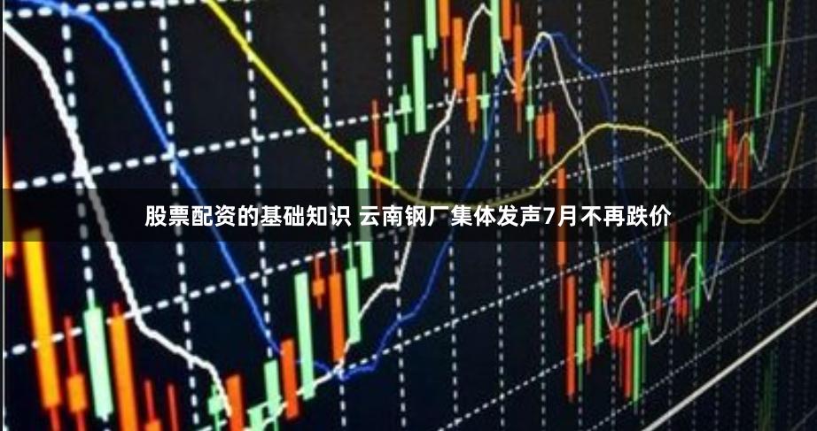 股票配资的基础知识 云南钢厂集体发声7月不再跌价