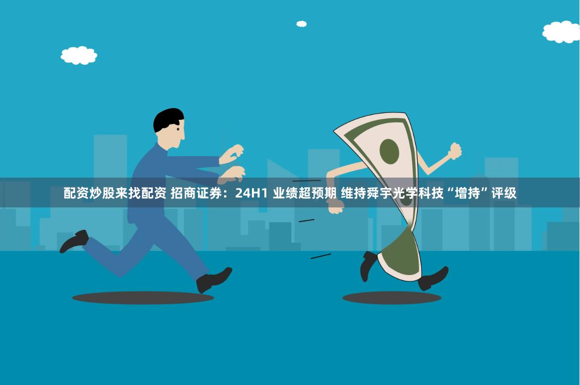 配资炒股来找配资 招商证券:24H1 业绩超预期 维持舜宇光学科技“增持”评级