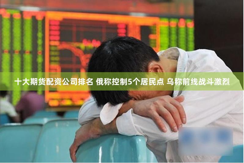 十大期货配资公司排名 俄称控制5个居民点 乌称前线战斗激烈