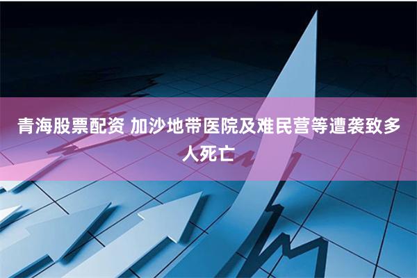 青海股票配资 加沙地带医院及难民营等遭袭致多人死亡