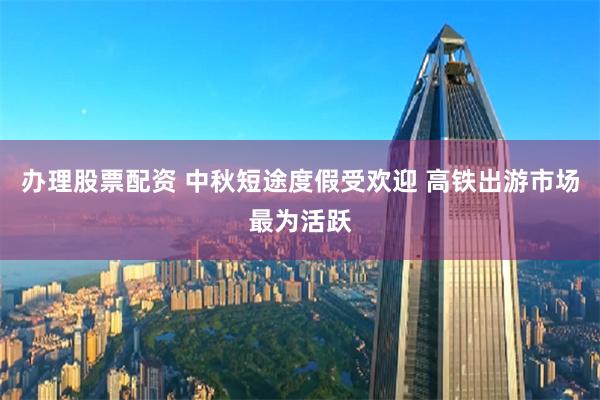 办理股票配资 中秋短途度假受欢迎 高铁出游市场最为活跃