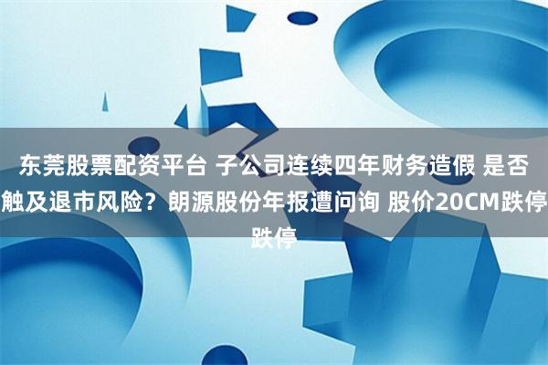 东莞股票配资平台 子公司连续四年财务造假 是否触及退市风险?朗源股份年报遭问询 股价20CM跌停