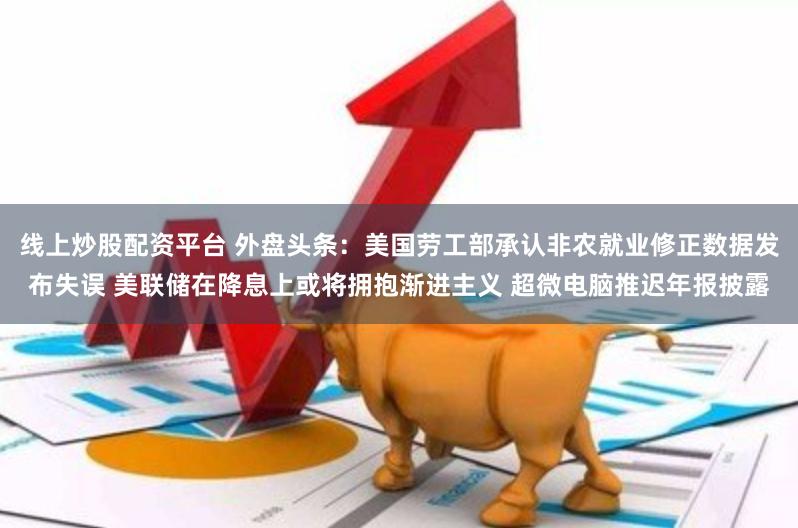 线上炒股配资平台 外盘头条:美国劳工部承认非农就业修正数据发布失误 美联储在降息上或将拥抱渐进主义 超微电脑推迟年报披露