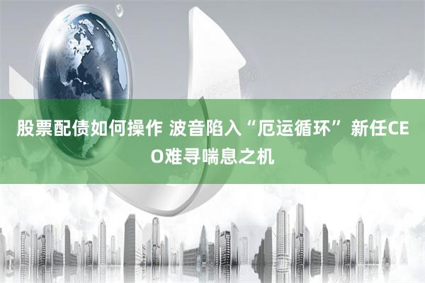 股票配债如何操作 波音陷入“厄运循环” 新任CEO难寻喘息之机
