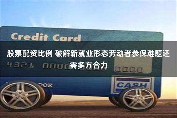 股票配资比例 破解新就业形态劳动者参保难题还需多方合力