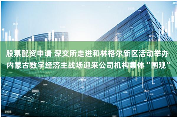 股票配资申请 深交所走进和林格尔新区活动举办 内蒙古数字经济主战场迎来公司机构集体“围观”