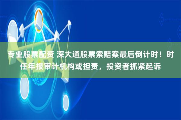 专业股票配资 深大通股票索赔案最后倒计时!时任年报审计机构或担责,投资者抓紧起诉