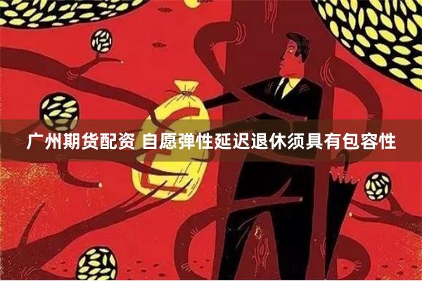广州期货配资 自愿弹性延迟退休须具有包容性