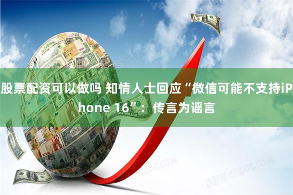 股票配资可以做吗 知情人士回应“微信可能不支持iPhone 16”:传言为谣言