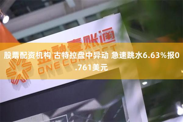 股票配资机构 古特拉盘中异动 急速跳水6.63%报0.761美元