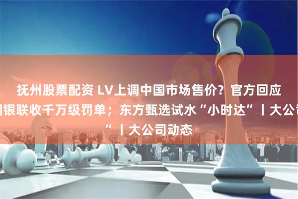 抚州股票配资 LV上调中国市场售价?官方回应;中国银联收千万级罚单;东方甄选试水“小时达”丨大公司动态