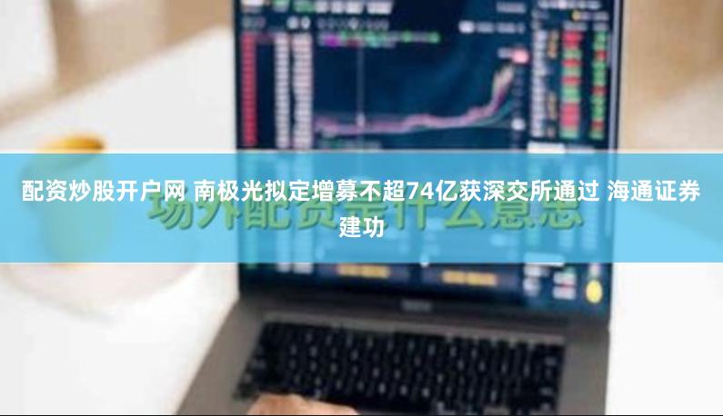 配资炒股开户网 南极光拟定增募不超74亿获深交所通过 海通证券建功