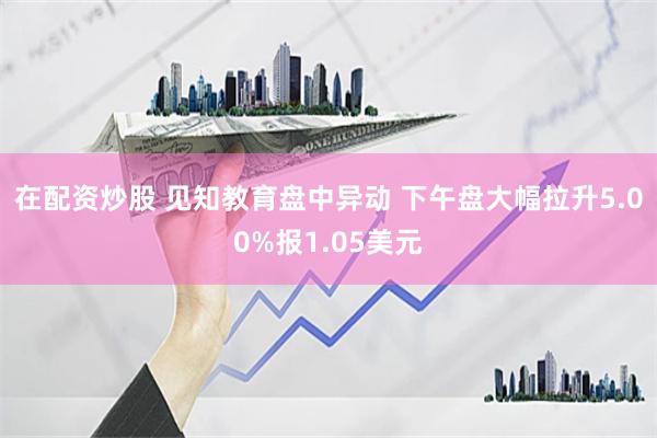 在配资炒股 见知教育盘中异动 下午盘大幅拉升5.00%报1.05美元