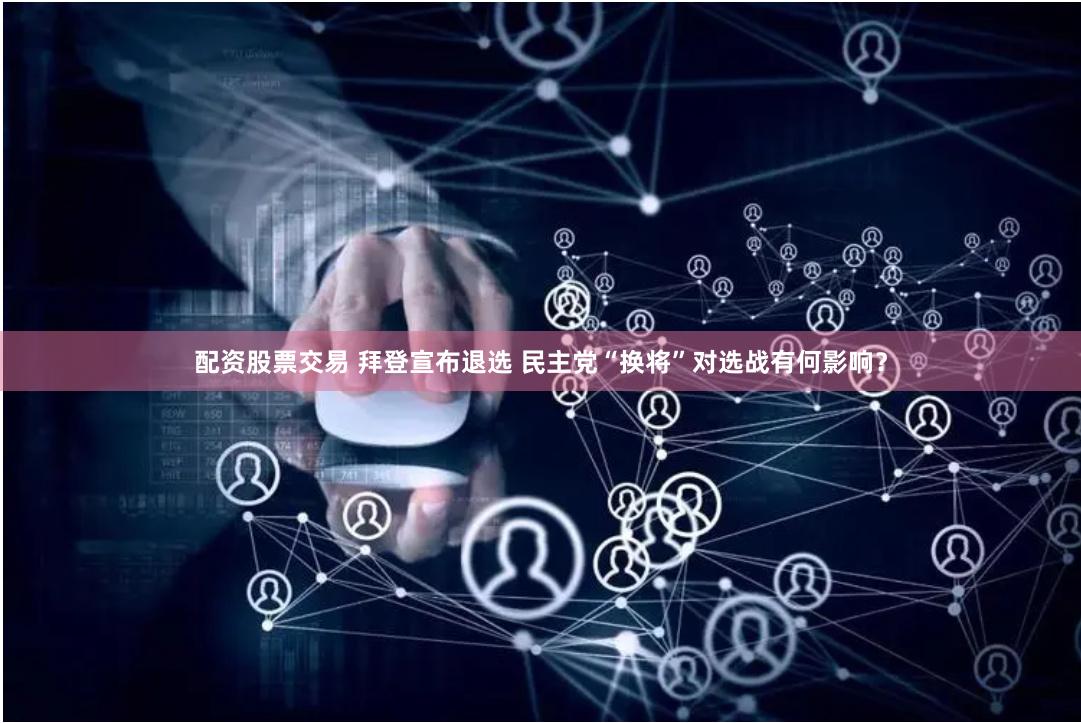 配资股票交易 拜登宣布退选 民主党“换将”对选战有何影响?