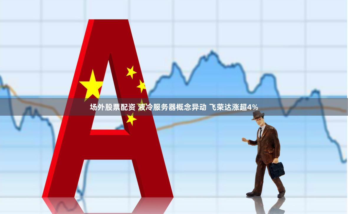 场外股票配资 液冷服务器概念异动 飞荣达涨超4%