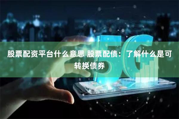 股票配资平台什么意思 股票配债:了解什么是可转换债券