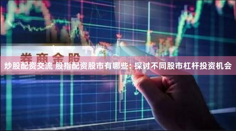 炒股配资交流 股指配资股市有哪些: 探讨不同股市杠杆投资机会