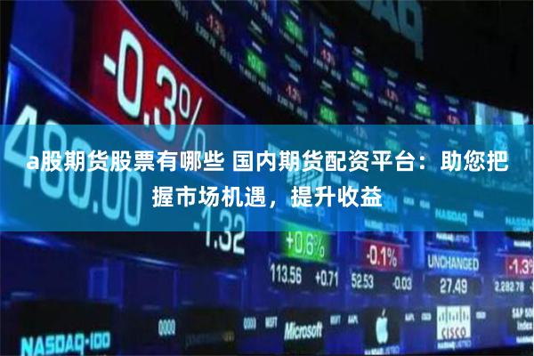 a股期货股票有哪些 国内期货配资平台:助您把握市场机遇,提升收益