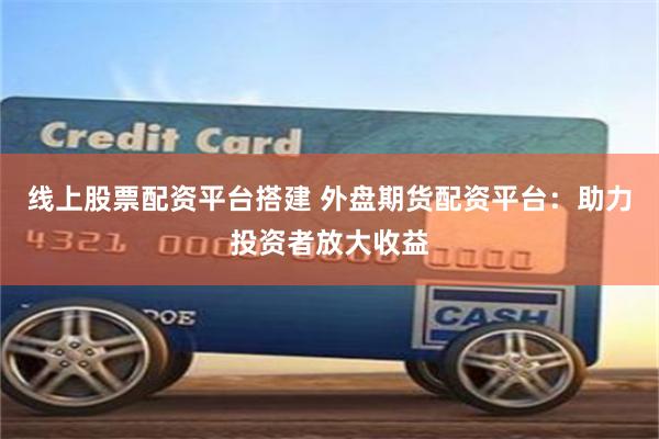 线上股票配资平台搭建 外盘期货配资平台:助力投资者放大收益
